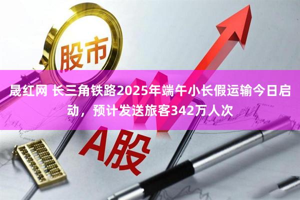 晟红网 长三角铁路2025年端午小长假运输今日启动，预计发送旅客342万人次