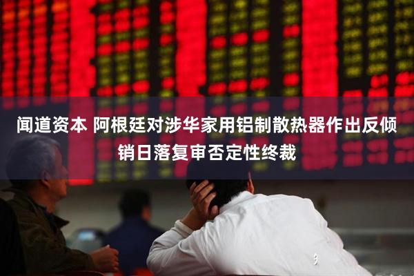 闻道资本 阿根廷对涉华家用铝制散热器作出反倾销日落复审否定性终裁