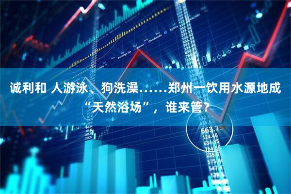 诚利和 人游泳、狗洗澡……郑州一饮用水源地成“天然浴场”，谁来管？