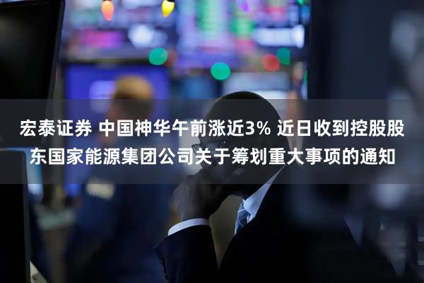 宏泰证券 中国神华午前涨近3% 近日收到控股股东国家能源集团公司关于筹划重大事项的通知