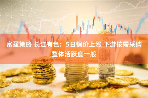 富盈策略 长江有色：5日镍价上涨 下游按需采购整体活跃度一般