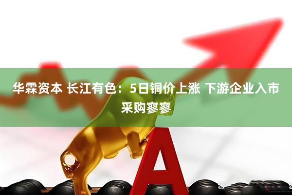 华霖资本 长江有色：5日铜价上涨 下游企业入市采购寥寥