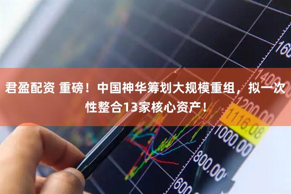 君盈配资 重磅！中国神华筹划大规模重组，拟一次性整合13家核心资产！