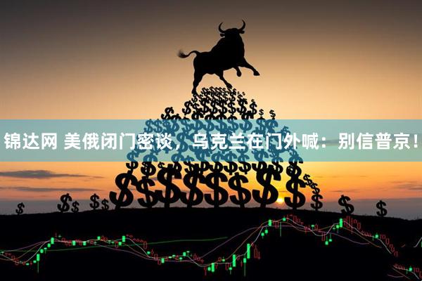 锦达网 美俄闭门密谈，乌克兰在门外喊：别信普京！