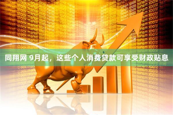 同翔网 9月起，这些个人消费贷款可享受财政贴息