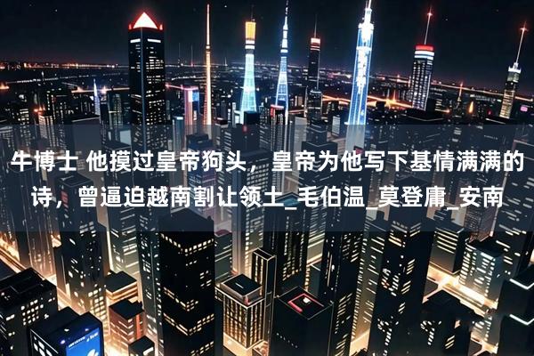 牛博士 他摸过皇帝狗头，皇帝为他写下基情满满的诗，曾逼迫越南割让领土_毛伯温_莫登庸_安南