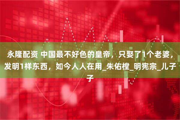 永隆配资 中国最不好色的皇帝，只娶了1个老婆，发明1样东西，如今人人在用_朱佑樘_明宪宗_儿子