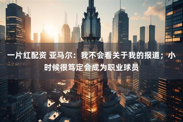 一片红配资 亚马尔：我不会看关于我的报道；小时候很笃定会成为职业球员