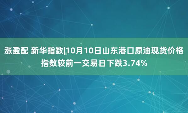 涨盈配 新华指数|10月10日山东港口原油现货价格指数较前一交易日下跌3.74%