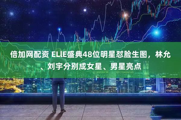 倍加网配资 ELlE盛典48位明星怼脸生图，林允、刘宇分别成女星、男星亮点