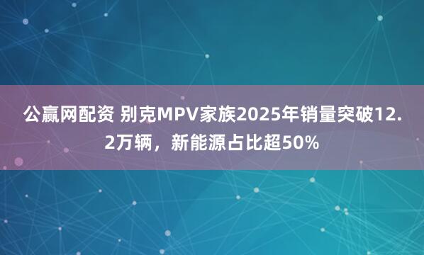 公赢网配资 别克MPV家族2025年销量突破12.2万辆，新能源占比超50%