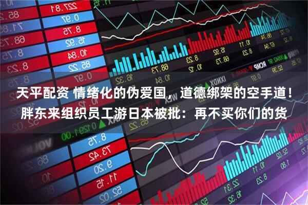 天平配资 情绪化的伪爱国，道德绑架的空手道！胖东来组织员工游日本被批：再不买你们的货