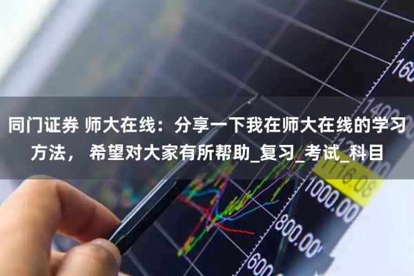 同门证券 师大在线：分享一下我在师大在线的学习方法， 希望对大家有所帮助_复习_考试_科目