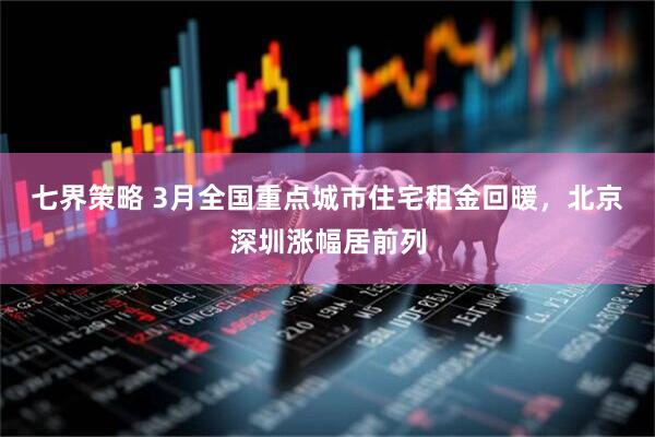 七界策略 3月全国重点城市住宅租金回暖，北京深圳涨幅居前列