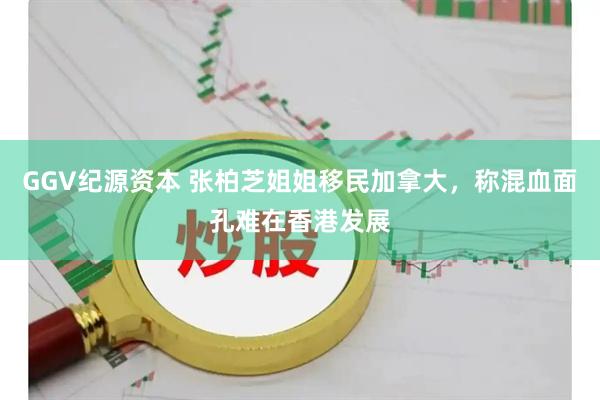 GGV纪源资本 张柏芝姐姐移民加拿大，称混血面孔难在香港发展
